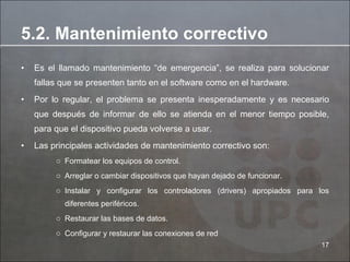 Es el llamado mantenimiento “de emergencia”, se realiza para solucionar fallas que se presenten tanto en el software como en el hardware.  Por lo regular, el problema se presenta inesperadamente y es necesario que después de informar de ello se atienda en el menor tiempo posible, para que el dispositivo pueda volverse a usar.  Las principales actividades de mantenimiento correctivo son: Formatear los equipos de control. Arreglar o cambiar dispositivos que hayan dejado de funcionar. Instalar y configurar los controladores (drivers) apropiados para los diferentes periféricos.  Restaurar las bases de datos.  Configurar y restaurar las conexiones de red  5.2. Mantenimiento correctivo 