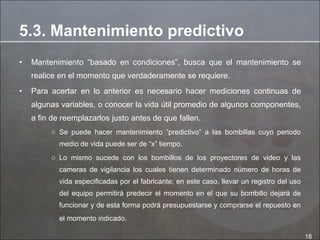 Mantenimiento “basado en condiciones”, busca que el mantenimiento se realice en el momento que verdaderamente se requiere.  Para acertar en lo anterior es necesario hacer mediciones continuas de algunas variables, o conocer la vida útil promedio de algunos componentes, a fin de reemplazarlos justo antes de que fallen. Se puede hacer mantenimiento “predictivo” a las bombillas cuyo periodo medio de vida puede ser de “x” tiempo.  Lo mismo sucede con los bombillos de los proyectores de video y las cameras de vigilancia los cuales tienen determinado número de horas de vida especificadas por el fabricante; en este caso, llevar un registro del uso del equipo permitirá predecir el momento en el que su bombillo dejará de funcionar y de esta forma podrá presupuestarse y comprarse el repuesto en el momento indicado . 5.3. Mantenimiento predictivo 