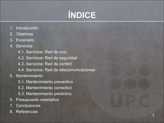 ÍNDICE Introducción Objetivos Escenario Servicios 4.1. Servicios: Red de ocio 4.2. Servicios: Red de seguridad 4.3. Servicios: Red de confort 4.4. Servicios: Red de telecomunicaciones Mantenimiento 5.1. Mantenimiento preventivo 5.2. Mantenimiento correctivo 5.3. Mantenimiento predictivo Presupuesto orientativo Conclusiones Referencias 