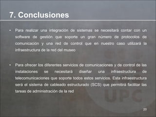 Para realizar una integración de sistemas se necesitará contar con un software de gestión que soporte un gran número de protocolos de comunicación y una red de control que en nuestro caso utilizará la infraestructura de la red del museo Para ofrecer los diferentes servicios de comunicaciones y de control de las instalaciones se necesitará diseñar una infraestructura de telecomunicaciones que soporte todos estos servicios. Esta infraestructura será el sistema de cableado estructurado (SCS) que permitirá facilitar las tareas de administración de la red 7. Conclusiones 