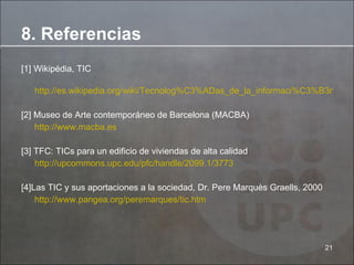 [1] Wikipédia, TIC http://es.wikipedia.org/wiki/Tecnolog%C3%ADas_de_la_informaci%C3%B3n_y_la_comunicaci%C3%B3n [2] Museo de Arte contemporáneo de Barcelona (MACBA) http://www.macba.es [3] TFC: TICs para un edificio de viviendas de alta calidad http://upcommons.upc.edu/pfc/handle/2099.1/3773 [4]Las TIC y sus aportaciones a la sociedad, Dr. Pere Marquès Graells, 2000 http://www.pangea.org/peremarques/tic.htm 8. Referencias 