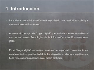 1. Introducción La sociedad de la información está suponiendo una revolución social que afecta a todos los inmuebles. Aparece el concepto de “hogar digital” que traslada a estos inmuebles el uso de las nuevas Tecnologías de la Información y las Comunicaciones (TIC). En el “hogar digital” convergen servicios de seguridad, comunicaciones, entretenimientos, gestión digital de los dispositivos, ahorro energético que tiene repercusiones positivas en el medio ambiente. 