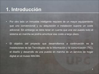 Por otro lado un inmueble inteligente requiere de un mayor equipamiento que uno convencional y su adquisición e instalación supone un coste adicional. Sin embargo se debe tener en cuenta que una vez puesto todo el sistema en marcha se podría amortizar ese coste a largo plazo.  El objetivo del proyecto que desarrollamos a continuación es la instalaciones de las Tecnologías de la Información y la comunicación (TIC), el diseño y desarrollo de una puesta en marcha de un servicio de hogar digital en el museo MACBA. 1. Introducción 