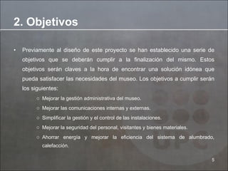 Previamente al diseño de este proyecto se han establecido una serie de objetivos que se deberán cumplir a la finalización del mismo. Estos objetivos serán claves a la hora de encontrar una solución idónea que pueda satisfacer las necesidades del museo. Los objetivos a cumplir serán los siguientes:  Mejorar la gestión administrativa del museo.  Mejorar las comunicaciones internas y externas.  Simplificar la gestión y el control de las instalaciones.  Mejorar la seguridad del personal, visitantes y bienes materiales.  Ahorrar energía y mejorar la eficiencia del sistema de alumbrado, calefacción.  2. Objetivos 