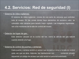 Sistema de video-vigilancia:  El sistema de video-vigilancia  consta de una serie de cámaras que controlan todo el museo. En las zonas donde haya elementos de excesivo valor, se colocarán más cámaras para tenerlo mejor vigilado. Las imágenes registradas  van a los monitores de la sala de control del museo Detector de fugas de gas :  Este detector ubicado en la cocina del bar, cierra la válvula del gas natural cuando detecta una fuga. Sistema de control de puertas y ventanas: Cada puerta y ventana tendrá un sensor que enviará un aviso a la sala de control cada vez que se abra. Además, las habitaciones con  contenido privado requerirán un código de acceso que solo tendrá el personal autorizado. 4.2. Servicios: Red de seguridad (I) 