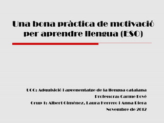 Una bona pràctica de motivació
  per aprendre llengua (ESO)




  UOC: Adquisició i aprenentatge de la llengua catalana
                                Professora: Carme Bové
   Grup 1: Albert Giménez, Laura Herrero i Anna Riera
                                     Novembre de 2012
 