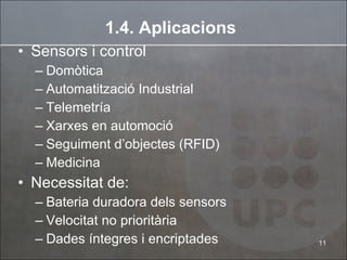 1.4. Aplicacions Sensors i control Domòtica Automatització Industrial Telemetría Xarxes en automoció Seguiment d’objectes (RFID) Medicina Necessitat de: Bateria duradora dels sensors Velocitat no prioritària Dades íntegres i encriptades 