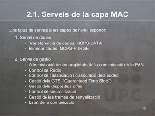 2.1. Serveis de la capa MAC Dos tipus de serveis a les capes de nivell superior: 1. Servei de dades   Transferència de dades. MCPS-DATA Eliminar dades. MCPS-PURGE 2. Servei de gestió Administració de les propietats de la comunicació de la PAN Control de Radio Control de l’associació i dissociació dels nodes Gestió dels GTS (“Guaranteed Time Slots”) Gestió dels dispositius orfes Control de sincronització Gestió de les trames de senyalització Estat de la comunicació 