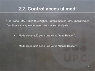 2.2. Control accés al medi En la capa MAC 802.15.4/Zigbee s'implementen dos mecanismes d'accés al canal que operen en dos modes principals: Mode d'operació per a una xarxa “Amb Beacon”. Mode d'operació per a una xarxa “Sense Beacon”. 