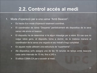 2.2. Control accés al medi Mode d'operació per a una xarxa “Amb Beacon”.  Es tracta d'un mode d'operació totalment coordinat. El coordinador de xarxa “Desperta” periòdicament els dispositius de la seva xarxa i els envia un beacon. El dispositiu ha de determinar si te algun missatge per a rebre. En cas que no vulgui rebre gens, el dispositiu torna a dormir, de la mateixa manera el coordinador de la xarxa una vegada el seu treball s'hagi completat. En aquest mode utilitzem una estructura de “supertrama”. Als dispositius se'ls assigna una de les 16 ranures de temps entre beacons cada certs intervals de 15 ms, fins a 245 s .  S'utilitza CSMA-CA per a accedir al medi. 