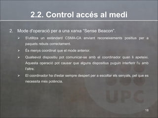 2.2. Control accés al medi 2. Mode d'operació per a una xarxa “Sense Beacon”.  S'utilitza un estàndard CSMA-CA enviant reconeixements positius per a paquets rebuts correctament.  És menys coordinat que el mode anterior. Qualsevol dispositiu pot comunicar-se amb el coordinador quan li apeteixi. Aquesta operació pot causar que alguns dispositius puguin interferir l'u amb l'altre. El coordinador ha d'estar sempre despert per a escoltar els senyals, pel que es necessita més potència. 