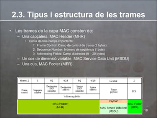2.3. Tipus i estructura de les trames Les trames de la capa MAC consten de: Una capçalera, MAC Header (MHR)  Conta de tres camps importants: Frame Control:  Camp de control de trama (2 bytes) Sequence Number:  Número de seqüència (1byte) Addressing Fields:  Camp d’adreces (0 – 20 bytes) Un cos de dimensió variable, MAC Service Data Unit (MSDU) Una cua, MAC Footer (MFR) 