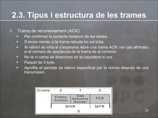Trama de  reconeixement  (ACK):  Per confirmar  la correcta recepció de les dades. S’envia només si la trama rebuda ho sol·licita. Al rebre’l es mira si s’esperava rebre una trama ACK i en cas afirmatiu si el número de seqüència de la trama és el correcte. No te ni camp de direccions en la capçalera ni cos. Paquet de 5 byte.  Aprofita el període de silenci especificat per la norma desprès de una transmissió . 2.3. Tipus i estructura de les trames 