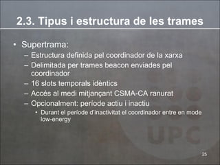 Supertrama: Estructura definida pel coordinador de la xarxa Delimitada per trames beacon enviades pel coordinador 16 slots temporals idèntics Accés al medi mitjançant CSMA-CA ranurat Opcionalment: període actiu i inactiu Durant el període d’inactivitat el coordinador entre en mode low-energy 2.3. Tipus i estructura de les trames 