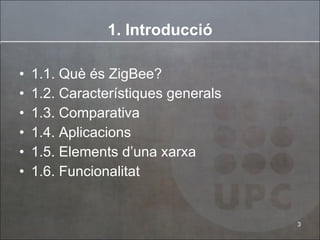 1. Introducció 1.1. Què és ZigBee? 1.2. Característiques generals 1.3. Comparativa 1.4. Aplicacions 1.5. Elements d’una xarxa 1.6. Funcionalitat 