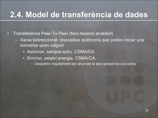 2.4. Model de transferència de dades Transferència Peer-To-Peer (Non-beacon enabled) Xarxa bidireccional: dispositius autònoms que poden iniciar una conversa quan vulguin Asincron, sempre actiu. CSMA/CA Sincron, estalvi energia. CSMA/CA Desperten regularment per anunciar la seva presència a la xarxa 