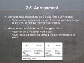 2.5. Adreçament Adreces dels dispositius de 64 bits (fins a  2 64  nodes) Opcionalment: adreçament curt de 16 bits, redueix sobrecàrrega de protocol, encara que “només” 65536 nodes. Adreçament amb informació d’origen i destí: Necessari per a les xarxes Punt-a-punt Aquest doble adreçament s’utilitza per a prevenir fallides a la xarxa. 