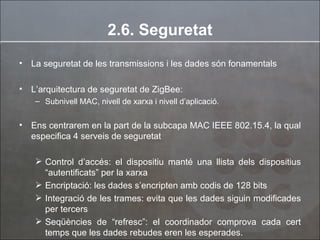 2.6. Seguretat La seguretat de les transmissions i les dades són fonamentals  L’arquitectura de seguretat de ZigBee:  Subnivell MAC, nivell de xarxa i nivell d’aplicació. Ens centrarem en la part de la subcapa MAC IEEE 802.15.4, la qual especifica 4 serveis de seguretat  Control d’accés: el dispositiu manté una llista dels dispositius “autentificats” per la xarxa Encriptació: les dades s’encripten amb codis de 128 bits Integració de les trames: evita que les dades siguin modificades per tercers Seqüències de “refresc”: el coordinador comprova cada cert temps que les dades rebudes eren les esperades. 
