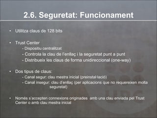 2.6. Seguretat: Funcionament Utilitza claus de 128 bits Trust Center  - Dispositiu centralitzat - Controla la clau de l’enllaç i la seguretat punt a punt - Distribueix les claus de forma unidireccional (one-way) Dos tipus de claus:  - Canal segur: clau mestra inicial (preinstal·lació) - Canal insegur: clau d’enllaç (per aplicacions que no requereixen molta    seguretat) Només s’accepten connexions originades  amb una clau enviada pel Trust Center o amb clau mestra inicial 