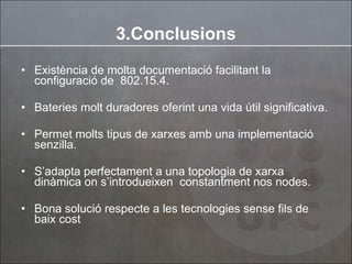 Existència de molta documentació facilitant la configuració de  802.15.4. Bateries molt duradores oferint una vida útil significativa. Permet molts tipus de xarxes amb una implementació senzilla. S’adapta perfectament a una topologia de xarxa dinàmica on s’introdueixen  constantment nos nodes. Bona solució respecte a les tecnologies sense fils de baix cost 3.Conclusions 