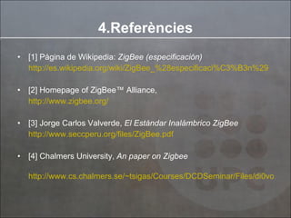 [1] Página de Wikipedia:  ZigBee (especificación) http://es.wikipedia.org/wiki/ZigBee_%28especificaci%C3%B3n%29 [2] Homepage of ZigBee™ Alliance, http://www.zigbee.org/ [3] Jorge Carlos Valverde,  El Estándar Inalámbrico ZigBee http://www.seccperu.org/files/ZigBee.pdf [4] Chalmers University,  An paper on Zigbee http://www.cs.chalmers.se/~tsigas/Courses/DCDSeminar/Files/di0voad%20ZigBee.pdf 4.Referències 