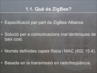 1.1. Què és ZigBee? Especificació per part de ZigBee Alliance. Solució per a comunicacions inal·làmbriques de baix cost. Només definides capes física i MAC (802.15.4). Basada en la transmissió en radiofreqüència. 