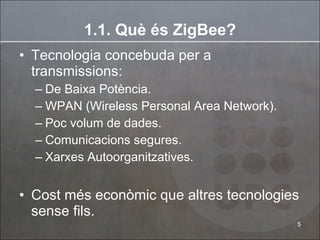 1.1. Què és ZigBee? Tecnologia concebuda per a transmissions: De Baixa Potència. WPAN (Wireless Personal Area Network). Poc volum de dades. Comunicacions segures. Xarxes Autoorganitzatives. Cost més econòmic que altres tecnologies sense fils. 