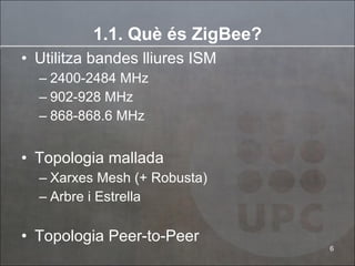 Utilitza bandes lliures ISM 2400-2484 MHz 902-928 MHz 868-868.6 MHz Topologia mallada Xarxes Mesh (+ Robusta) Arbre i Estrella Topologia Peer-to-Peer 1.1. Què és ZigBee? 