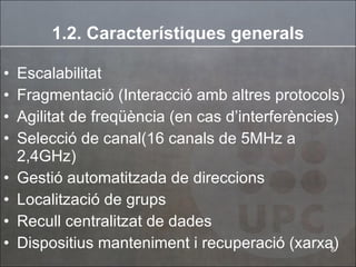 1.2. Car a cterístiques generals Escalabilitat Fragmentació (Interacció amb altres protocols) Agilitat de freqüència (en cas d’interferències) Selecció de canal(16 canals de 5MHz a 2,4GHz) Gestió automatitzada de direccions  Localització de grups Recull centralitzat de dades Dispositius manteniment i recuperació (xarxa) 