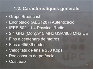 1.2. Car a cterístiques generals Grups Broadcast Encriptació (AES128) i Autenticació IEEE 802.11.4 Physical Radio 2.4 GHz (Món)/915 MHz USA/868 MHz UE Fins a centenars de metres Fins a 65536 nodes Velocitats de fins a 250 Kbps Poc consum de potència Cost baix 
