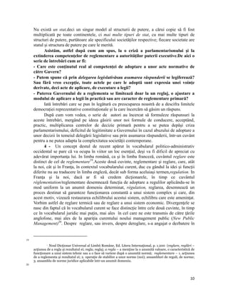 Nu există un stat,deci un singur model al structurii de putere, a cărui copie să fi fost
     multiplicată pe toate continentele, ci mai multe tipuri de stat, cu mai multe tipuri de
     structuri de putere, purtătoare ale specificului societăţilor respective; fiecare societate are
     statul şi structura de putere pe care le merită.
            Asistăm, astfel după cum am spus, la o criză a parlamentarismului și la
     extinderea competenţelor de reglementare a autorităţilor puterii executive.De aici o
     serie de întrebări cum ar fi:
     - Care este conţinutul real al competenţei de adoptare a unor acte normative de
     către Guvern?
     - Putem spune că prin delegarea legislativăsau asumarea răspunderii se legiferează?
     Sau fără vreo excepţie, toate actele pe care le adoptă sunt expresia unei voinţe
     derivate, deci acte de aplicare, de executare a legii?
     - Puterea Guvernului de a reglementa se limitează doar la un reglaj, o ajustare a
     modului de aplicare a legii în practică sau are caracter de reglementare primară?
            Iată întrebări care se pun în legătură cu preocuparea noastră de a descifra limitele
     democrației reprezentative constituționale și la care încercăm să găsim un răspuns.
            După cum vom vedea, o serie de autori au încercat să formuleze răspunsuri la
     aceste întrebări, mergând pe ideea găsirii unor noi formule de conducere, acceptând,
     practic, multiplicarea centrelor de decizie primară pentru a se putea depăşi criza
     parlamentarismului, deficitul de legitimitate a Guvernului în cazul abuzului de adoptare a
     unor decizii în temeiul delegării legislative sau prin asumarea răspunderii, într-un cuvânt
     pentru a ne putea adapta la complexitatea societăţii contemporane.
            4 - Un concept destul de recent apărut în vocabularul politico-administrativ
     occidental se pare că va ocupa în viitor un loc esenţial, deşi va fi dificil de apreciat cu
     adevărat importanţa lui. In limba română, ca şi în limba franceză, cuvântul reglare este
     distinct de cel de reglementare19.Aceste două cuvinte, reglementare şi reglare, care, atât
     la noi, cât şi în Franţa, în contextul vocabularului curent, duc cu gândul la idei şi funcţii
     diferite nu au traducere în limba engleză, decât sub forma aceluiaşi termen,regulation. In
     Franţa şi la noi, dacă ar fi să credem dicţionarele, în timp ce cuvântul
     réglementation/reglementare desemnează funcţia de adoptare a regulilor aplicându-se în
     mod uniform la un anumit domeniu determinat, régulation, reglarea, desemnează un
     proces destinat să garanteze funcţionarea constantă a unui sistem complex şi care, din
     acest motiv, vizează restaurarea echilibrului acestui sistem, echilibru care este ameninţat.
     Vorbim astfel de reglare termică sau de reglare a unui sistem economic. Divergenţele se
     nasc din faptul că în vocabularul curent se face distincţie între cele două cuvinte, în timp
     ce în vocabularul juridic mai puţin, mai ales în cel care ne este transmis de către ţările
     anglofone, mai ales de la apariţia curentului noului management public (New Public
     Management)20. Despre reglare, sau invers, despre dereglare, s-a angajat o dezbatere în

                                                                 
19

               Noul Dicţionar Universal al Limbii Române, Ed. Litera Internaţional, p. 1.200 (reglare, reglări –
                   

     acţiunea de a regla şi rezultatul ei; regla; reglaj; a regla – a menţine la o anumită valoare, o caracteristică de
     funcţionare a unui sistem tehnic sau a o face să varieze după o anumită normă; reglementare – 1. acţiunea
     de a reglementa şi rezultatul ei; 2. operaţie de stabilire a unor norme (noi); ansambluri de reguli, de norme;
     3. ansamblu de norme juridice aplicabile într-un anumit domeniu.
20




                                                                                                                    10
 
