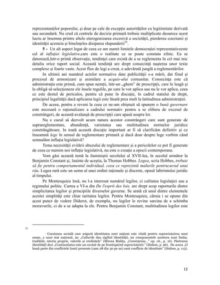 reprezentanților poporului, și doar pe cale de excepție autorităților cu legitimitate derivată
     sau secundară. Nu cred că centrele de decizie primară trebuie multiplicate deoarece acest
     lucru ar însemna printre altele eterogenizarea excesivă a societății, pierderea coeziunii și
     identității acesteia și bineînțeles disiparea răspunderii24.
           5 - Un alt aspect legat de ceea ce am numit limitele democrației reprezentativeeste
     cel al inflaţiei legislative,care este o realitate ce se poate constata zilnic. Ea se
     datorează,într-o primă observaţie, tendinţei care există de a se reglementa în cel mai mic
     detaliu orice raport social. Această tendinţă are drept consecinţă naşterea unor texte
     complexe şi foarte vaste. Acest flux de legi a creat, o adevărată junglă a reglementărilor.
           In ultimii ani numărul actelor normative date publicităţii s-a mărit, dat fiind şi
     procesul de armonizare şi asimilare a acquis-ului comunitar. Consecinţa este că
     administraţia este prinsă, cum spun nemţii, într-un „ghem” de prescripţii, care le leagă şi
     le obligă să selecţioneze ele însele regulile, pe care le vor aplica sau nu le vor aplica, ceea
     ce este destul de periculos, pentru că pune în discuţie, în cadrul statului de drept,
     principiul legalităţii dacă aplicarea legii este lăsată prea mult la latitudinea administraţiei.
           De aceea, pentru a reveni la ceea ce ne-am obișnuit să spunem o bună guvernare
     este necesară o raţionalizare a cadrului normativ pentru a se elibera de excesul de
     constrângeri, de această avalanșă de prescripţii care apasă asupra lor.
           Nu e cazul să dezvolt acum natura acestor constrângeri care sunt generate de
     suprareglementare, abundență, varietatea sau multitudinea normelor juridice
     constrângătoare. In toată această discuție important ar fi să clarificăm definitiv și ce
     înseamnă lege în sensul de reglementare primară și dacă doar despre lege vorbim când
     semnalăm inflația legislativă?
           Tema necesităţii evitării abuzului de reglementare şi a pericolelor ce pot fi generate
     de ceea ce numim noi inflaţie legislativă, nu este o creaţie a epocii contemporane.
           Vom găsi această temă la iluminiştii secolului al XVII-lea, în secolul următor la
     Benjamin Constant şi, înainte de aceştia, la Thomas Hobbes. Legea, scria Hobbes, trebuie
     să fie pentru comportamentul individual, ceea ce reprezintă malurile pentrucursul unui
     râu. Legea rară este un semn al unei ordini raţionale şi discrete, opusă labirintului juridic
     al timpului.
           Pe Montesquieu însă, nu l-a interesat numărul legilor, ci calitatea legislaţiei sau a
     regimului politic. Cartea a VI-a din De l'esprit des lois, are drept scop raporturile dintre
     simplicitatea legilor şi principiile diverselor guverne. Se arată că unul dintre elementele
     acestei simplităţi este chiar raritatea legilor. Pentru Montesquieu, căruia i se opune din
     acest punct de vedere Diderot, de exemplu, nu legilor le revine sarcina de a schimba
     moravurile, ci de a se adapta la ele. Pentru Benjamin Constant, multitudinea legilor este



                                                                 
24
                Coeziunea socială care asigură identitatea unei naţiuni este vitală pentru supravieţuirea unui

     neam, a unui stat naţional, iar „Culturile dau sigiliul identităţii, iar componentele acestora sunt limba,
     tradiţiile, istoria proprie, valorile și credinţele” (Mircea Maliţa, „Cuminţenia…” op. cit., p. 16). Păstrarea
     identităţii deci „Continuitatea este un cuvânt de pe frontispiciul supravieţuirii.” (ibidem, p. 96). De aceea „O
     bună parte din conflictele lumii prezente (cam 28 din 30 pe an) sunt conflicte de identitate” (ibidem, p. 113).




                                                                                                                  12
 