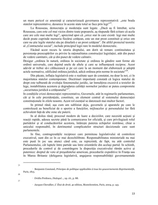 un mare pericol ce ameninţă şi caracterizează guvernarea reprezentativă: „este boala
     statelor reprezentative, deoarece în aceste state totul se face prin legi”25.
            La Rousseau, democraţia şi moderaţia sunt legate. „Dacă aş fi întrebat, scria
     Rousseau, care este cel mai vicios dintre toate popoarele, aş răspunde fără ezitare că acela
     care are cele mai multe legi”, apreciind apoi că „orice stat în care există legi mai multe
     decât poate cuprinde memoria fiecărui cetăţean, este un stat prost constituit şi orice om
     care nu ştie legile statului său pe dinafară e un prost cetăţean”. De altfel proiectul teoretic
     al „Contractului social”, include principiul legii rare în modelul democratic.
            Făcând acest recurs la istoria dreptului, am dorit să remarc continuitatea şi
     persistenţa preocupărilor cu privire la raţionalitatea construcţiei legislaţiei, atât din punct
     de vedere cantitativ, cât şi din punct de vedere calitativ.
     Desigur „ordinea în natură, ordinea în societate și ordinea în gândire sunt forme ale
     ordinii universale, care depind unele de altele și care se influențează reciproc. Acest
     adevăr ar trebui să-i călăuzească și pe cei care la un moment dat elaborează și adoptă
     actele normative, edificând ordinea juridică, adică ordinea prin norme în societate”26.
            Din păcate, inflaţia legislativă este o realitate uşor de constatat, nu doar la noi, ci în
     majoritatea statelor contemporane. Doctrinari importanţi constată că logica statului de
     drept este tulburată de evoluţia fenomenului juridic, iar înmulţirea excesivă a textelor de
     lege, instabilitatea acestora şi degradarea calităţii normelor juridice ar putea compromite
     „securitatea juridică a cetăţeanului”27.
     In condițiile crizei democrației reprezentative, Guvernele, atât în regimurile parlamentare,
     cât și în cele prezidenţiale, constituie, un element central al sistemului democraţiei
     constituţionale în zilele noastre. Acest rol esenţial se datorează mai multor factori.
            In primul rând, aşa cum am subliniat deja, guvernele şi aparatele pe care le
     controlează au beneficiat de o sporire a funcţiilor, mijloacelor şi personalului lor fără
     echivalent faţă de alte zone ale puterii.
            In al doilea rând, procesul modern de luare a deciziilor, care necesită acţiuni şi
     reacţii rapide, adesea secrete până la comunicarea lor oficială, şi care privilegiază rolul
     partidelor şi al conducătorilor acestora, întăreşte puterea echipelor restrânse, chiar a
     unicului responsabil, în detrimentul complicatelor structuri decizionale care sunt
     parlamentele.
            In fine, contragreutăţile reciproce care permiteau legislativului să controleze
     executivul, sunt din ce în ce mai dezechilibrate. Responsabilitatea ministerială nu mai
     este pusă în joc sau atunci când este, ea reprezintă, de fapt, nu atât controlul
     Parlamentului, cât luptele între partide sau între orientările din acelaşi partid. In schimb,
     procedurile de control şi de constrângere la dispoziţia executivului rămân active şi
     puternice: dreptul de veto al preşedintelui american, procedurile expeditive în Franţa sau
     în Marea Britanie (delegarea legislativă, angajarea responsabilităţii guvernamentale

                                                                 
25
               Benjamin Constand, Principes de politique applicables à tous les gouvernements Représentatifs,

     Paris, 1815.
26
                      Ovidiu Predescu, Dialogul…, op. cit., p. 88.
27
                      Jacques Chevallier, L' État de droit, 4e edition, Montchrestien, Paris, 2004, p. 143.


                                                                                                               13
 
