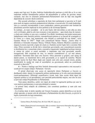 asupra unei legi etc). In plus, întărirea leadership-ului partizan şi rolul din ce în ce mai
     important atribuit formaţiunilor politice dă preşedinţilor şi şefilor de guverne atuuri
     esenţiale, mai ales în sistemele parlamentare.Parlamentarii sunt de fapt mai degrabă
     dependenţi de executiv decât contrariul.
            Din această schimbare a raportului de forţe între parlamente şi guverne ar fi mult
     prea mult să tragem concluzia atotputerniciei absolute a executivelor. In ciuda leadership-
     ului şi a carismei incontestabile a unor conducători, puterea guvernelor este limitată de
     pluralitatea actorilor implicaţi în orice politică şi de rezistenţa faptelor.
     In realitate, „în toate societățile – de la cele foarte slab dezvoltate și care abia au atins
     zorii civilizației, până la cele mai avansate și mai puternice – apar două clase de oameni:
     o clasă care conduce și una care e condusă. Cea dintâi, întotdeauna mai puțin numeroasă,
     îndeplinește toate funcțiile politice, monopolizează puterea și se bucură de avantajele ei,
     în vreme ce a doua, mai numeroasă, este dirijată și controlată de cea dintâi”, scria
     Gaetano Mosca în 189528. După cum comentează Stelian Tănase, „Teoria elitei în
     diferitele ei formulări (Gaetano Mosca, Vilfredo Pareto, Roberto Michels) constituie un
     răspuns la teoria marxistă a luptei de clasă și a finalului acestei lupte într-o societate fără
     clase. Orice societate se divide într-o minoritate guvernantă, care concentrează resursele
     și distribuirea lor, o minoritate relativ coerentă și organizată, împărtășind aceleași interese
     și sistem de valori; și restul societății, o majoritate care este guvernată, amorfă,
     neorganizată, fără conștiință de sine, cu interese contradictorii și, cel mai adesea,
     nedefinite. Societatea fără clase este iluzorie. Orice persoane și grupuri, care ajung să
     dețină putere, se transformă într-o elită guvernantă, și se separă de nonelite. Masele
     (contrar teoriei lui Karl Marx după care masele sunt cele care creează istorie, produc
     modificările în modul de viață al societăților) nu guvernează, adică nu controlează
     resursele și deciziile”29.
            6 - Pentru a înțelege mai bine limitele democrației reprezentative este necesară o
     scurtă privire asupra relaţiei Parlament - Guvern.
            O primă observaţie este aceea că raporturile dintre Parlament şi Guvern se
     desfăşoară relativ identic în regimurile politice parlamentare şi în cele semi-prezidenţiale
     (semi-parlamentare). Diferenţe semnificative există, însă, între aceste două tipuri de
     regimuri politice şi cel prezidenţial, care prezintă particularităţi majore, mai ales în ceea
     ce priveşte relaţia Preşedintelui cu Parlamentul.
            Vom putea identifica, astfel, trei tipuri de relaţii în regimurile politice pe care le
     vom analiza (parlamentar şi semi-prezidenţial) şi anume:
     - In primul rând, relaţiile de colaborare, care constituie ponderea şi sunt cele mai
     importante;
     - In al doilea rând, în ţările membre ale Uniunii Europene, putem identifica şi un tip de
     relaţii speciale, şi anume cele de informare a Parlamentului de către Guvern, cu privire la
     legile şi proiectele de legi comunitare;
                                                                 
28
                      Gaetano Mosca,The Ruling Class, Mc Graw-Hill, NY, 1939, p. 50
29
                      Stelian Tănase,Procesul comunismului. Elite și societate. Guvernarea Gheorghiu-Dej 1948-1965,
     Ed.                      Humanitas,              București,                 1998,            p.             20.




                                                                                                                 14
 