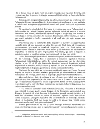 - In al treilea rând, am putea vorbi şi despre existenţa unor raporturi de forţă, care,
     eventual, pot duce la punerea în discuţie a responsabilităţii politice a Guvernului în faţa
     Parlamentului.
            Interes pentru noi prezintă primul tip de relaţii, şi anume cele de colaborare între
     Parlament şi Guvern, cu specială privire în ceea ce priveşte colaborarea în plan legislativ,
     în cadrul căreia se regăseşte şi problematica exercitării puterii politice de reglementare
     primară.
            Să nu uităm în primul rând că deşi legea, în principiu, este opera Parlamentului, în
     ţările membre ale Uniunii Europene, puterea legiuitoare trebuie să respecte şi normele
     comunitare, prin urmare, parlamentele naţionale nu pot să adopte legi care ar intra în
     contradicţie cu norme comunitare. Să nu uităm, de asemenea, că Guvernul stă, de fapt, la
     baza marii majorităţi a legilor promulgate şi că rolul său este, prin urmare, unul
     fundamental.
            Mai trebuie spus că raporturile dintre legislativ și executiv au drept trăsătură
     esenţială faptul că sunt dominate de către Guvern, dat fiind faptul că prerogativele
     guvernamentale generează o adevărată inegalitate între cele două centre ale
     puterii.Sistemul francez şi, într-o mai mică măsură şi cel românesc, au un element de
     originalitate în măsura în care preponderenţa Guvernului, pe care o regăsim în
     majoritatea ţărilor, se manifestă atât pe plan instituţional, cât şi pe plan politic.
            Astfel, în ceea ce priveşte stabilirea domeniului legislativ, trebuie să amintim că art.
     34, din Constituţia Franţei, face o enumerare a materiilor legislative rezervate
     Parlamentului, îndepărtându-se, astfel, de regimul parlamentar pur, iar dispoziţiile
     cuprinse la art. 92 şi 93 din Constituţia României statuează importante atribuţii
     preşedintelui în domeniul politicii externe şi apărării, iar prin art. 114, se consfințește o
     pârghie importantă la dispoziția guvernului și anume asumarea răspunderii.
            Mai mult, în toate ţările cu regim semi-prezidenţial, cum este Franţa, Guvernul
     dispune de mijloace eficiente împotriva propunerilor şi amendamentelor depuse de
     parlamentarii din opoziţie, uneori chiar ai majorităţii, pe care doreşte să le îndepărteze.
            Guvernul dispune, însă, de mijloace şi mai eficiente atunci când vine vorba de
     proiectele sale şi de propunerile pe care le-a acceptat, cum ar fi votarea în bloc a textului
     legii sau accelerarea procedurii de analiză în parlament. Putem observa, în acelaşi timp,
     că aceste prerogative sunt valorificate mai mult sau mai puţin, în funcţie de perioade şi de
     conjunctura parlamentară.
            7 - O formă de conlucrare între Parlament şi Guvern, consacrată în Constituție,
     care, utilizată în exces, poate genera derapaje de la democrația reprezentativă, este
     delegarea legislativă. O primă întrebare în legătură cu această instituție juridică, ar fi
     aceea dacă Parlamentul este sau nu „unicul” şi „supremul” legiuitor. Astfel după cum s-a
     afirmat în doctrină, „Delegarea legislativă este, sau ar trebui să fie, o instituţie juridică a
     raţiunii şi moderaţiei, fiind mai mereu invocată şi în acelaşi timp violată, mereu
     ameninţată, dar încă slab protejată constituţional”30.
            Potrivit prevederilor art. 61 alin. (1) din Constituţia României, Parlamentul este
     unica autoritate legiuitoare a ţării şi organul reprezentativ suprem al poporului român. In
                                                                 
30

               Ioan Muraru, Simina Tănăsescu, Drept constituţional şi instituţii politice, ediţia a X-a revăzută şi
                   

     completată, Ed. Lumina-Lex, Bucureşti 2002, p. 264.


                                                                                                                15
 