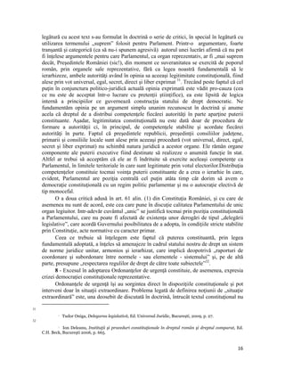 legătură cu acest text s-au formulat în doctrină o serie de critici, în special în legătură cu
     utilizarea termenului „suprem” folosit pentru Parlament. Printr-o argumentare, foarte
     tranşantă şi categorică (ca să nu-i spunem agresivă) autorul unei lucrări afirmă că nu pot
     fi înţelese argumentele pentru care Parlamentul, ca organ reprezentativ, ar fi „mai suprem
     decât, Preşedintele României (sic!), din moment ce suveranitatea se exercită de poporul
     român, prin organele sale reprezentative, fără ca legea noastră fundamentală să le
     ierarhizeze, ambele autorităţi având în opinia sa aceeaşi legitimitate constituţională, fiind
     alese prin vot universal, egal, secret, direct şi liber exprimat 31. Trecând peste faptul că cel
     puţin în conjunctura politico-juridică actuală opinia exprimată este vădit pro-cauza (cea
     ce nu este de acceptat într-o lucrare cu pretenții științifice), ea este lipsită de logica
     internă a principiilor ce guvernează construcţia statului de drept democratic. Ne
     fundamentăm opinia pe un argument simplu unanim recunoscut în doctrină şi anume
     acela că dreptul de a distribui competenţele fiecărei autorităţi în parte aparţine puterii
     constituante. Aşadar, legitimitatea constituţională nu este dată doar de procedura de
     formare a autorităţii ci, în principal, de competenţele stabilite şi acordate fiecărei
     autorităţi în parte. Faptul că preşedintele republicii, preşedinţii consiliilor judeţene,
     primarii şi consiliile locale sunt alese prin aceeaşi procedură (vot universal, direct, egal,
     secret şi liber exprimat) nu schimbă natura juridică a acestor organe. Ele rămân organe
     componente ale puterii executive fiind destinate să realizeze o anumită funcţie în stat.
     Altfel ar trebui să acceptăm că ele ar fi îndrituite să exercite aceleaşi competenţe ca
     Parlamentul, în limitele teritoriale în care sunt legitimate prin votul electorilor.Distribuţia
     competenţelor constituie tocmai voinţa puterii constituante de a crea o ierarhie în care,
     evident, Parlamentul are poziţia centrală cel puţin atâta timp cât dorim să avem o
     democraţie constituţională cu un regim politic parlamentar şi nu o autocraţie electivă de
     tip monocefal.
            O a doua critică adusă în art. 61 alin. (1) din Constituţia României, şi cu care de
     asemenea nu sunt de acord, este cea care pune în discuţie calitatea Parlamentului de unic
     organ legiuitor. Intr-adevăr cuvântul „unic” se justifică tocmai prin poziţia constituţională
     a Parlamentului, care nu poate fi afectată de existenţa unor derogări de tipul „delegării
     legislative”, care acordă Guvernului posibilitatea de a adopta, în condiţiile stricte stabilite
     prin Constituţie, acte normative cu caracter primar.
            Ceea ce trebuie să înţelegem este faptul că puterea constituantă, prin legea
     fundamentală adoptată, a înţeles să amenajeze în cadrul statului nostru de drept un sistem
     de norme juridice unitar, armonios şi ierarhizat, care implică deopotrivă „raporturi de
     coordonare şi subordonare între normele - sau elementele - sistemului” şi, pe de altă
     parte, presupune „respectarea regulilor de drept de către toate subiectele”32.
            8 - Excesul în adoptarea Ordonanţelor de urgenţă constituie, de asemenea, expresia
     crizei democrației constituționale reprezentative.
            Ordonanţele de urgenţă îşi au sorgintea direct în dispoziţiile constituţionale şi pot
     interveni doar în situaţii extraordinare. Problema legată de definirea noţiunii de „situaţie
     extraordinară” este, una deosebit de discutată în doctrină, întrucât textul constituţional nu
                                                                 
31
                      Tudor Oniga, Delegarea legislativă, Ed. Universul Juridic, București, 2009, p. 27.
32

                Ion Deleanu, Instituţii şi proceduri constituţionale în dreptul român şi dreptul comparat, Ed.
                   

     C.H. Beck, Bucureşti 2006, p. 665.


                                                                                                            16
 
