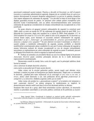 precizează conţinutul acestei noţiuni. Practica a dovedit că Guvernul, ca vârf al puterii
     executive şi autoritate administrativă supremă, dispune de un veritabil drept de apreciere
     (putere discreţionară în termenii dreptului administrativ) cu privire la apariţia situaţiilor
     care impun adoptarea de ordonanţe de urgenţă.33 S-a dovedit în timp că acest drept a fost
     depăşit generând excesul de putere. In sprijinul celor arătate putem exemplifica prin
     deciziile Curţii Constituţionale, care au admis neconstituţionalitatea unor numeroase
     ordonanţe de urgenţă pe considerentul că situaţia extraordinară sau excepţională nu a fost
     justificată.
            Se poate observa că apogeul emiterii ordonanţelor de urgenţă l-a constituit anul
     2000, când s-a emis un număr de 297 de ordonanţe de urgenţă urmat de anul 2008 la o
     diferență de 4 procente, după care numărul lor a scăzut în 2009, fiind adoptate 117, în
     2010 numărul lor crește la 133 ca în 2011 până în iulie să fie adoptate 68. In doctrină s-a
     criticat foarte aspru, acest fenomen al excesului emiterii ordonanţelor de urgenţă,
     apreciindu-l ca pe o „hemoragie” şi concluzionând că „practica guvernamentală din
     domeniu a depăşit orice aşteptări”34.In anii ulteriori revizuirii Constituţiei se observă o
     uşoară scădere a numărului ordonanţelor de urgenţă, aceasta, probabil, şi datorită
     modificărilor constituţionale aduse condiţiilor în care pot fi emise ordonanţe de urgenţă şi
     anume înlocuirea noţiunii de situaţie excepţională cu cea de situaţie extraordinară,
     necesitatea ca reglementarea pe calea ordonanţei de urgenţă nu poate fi amânată, precum
     şi obligaţia Guvernului de a motiva urgenţa în cuprinsul acestora.
            9 - Trebuie să semnalez că cercetările făcute au scos în evidență faptul că în prezent
     Autocrația Electivă poate constitui principala deviere de la o reală democrație
     reprezentativă constituțională.
            Democraţia constă în esenţă, într-o serie de reguli, care în principal stabilesc două
     lucruri şi anume:
     cine e autorizat să adopte deciziile colective;
     cum şi prin ce proceduri pot fi luate aceste decizii.
            Atâta vreme cât la nivelul palierului politic, aceste reguli sunt alterate, nicio
     instituție a statului nu poate să funcţioneze pe deplin democratic. După cum s-a semnalat
     în doctrină, „căutând prin toate mijloacele să ne convingă că este ceea ce nu este, și
     invers, atunci când interesele o cer, unii politicieni devin adevărați profesioniști ai
     amăgirilor și ai falsurilor, sfidând și jignind, astfel, pe cei mulți”35.
            Atâta vreme cât asistăm la o „personalizare a puterii” şi la tentative de instaurare a
     unei „autocraţii elective” nu putem progresa în modernizarea și, implicit, în
     democratizarea statului astfel cum doar la nivel de declarații politice se dorește.
     Susținem fără riscul de a greşi, dată fiind notorietatea acestor adevăruri, că structurile
     statului cu precădere autoritățile și serviciile publice continuă să fie politizate şi excesiv
                                                                 
33

                Dana Apostol Tofan, Consideraţii în legătură cu regimul juridic aplicabil ordonanţelor
                   

     Guvernului, în Revista Dreptul, nr. 4/1998, Uniunea Juriştilor din România, Bucureşti, 1998, p. 36.
34
              Ion Deleanu, Delegarea legislativă – Ordonanţele de urgenţă ale Guvernului, în Revista Dreptul,

     nr. 9/2000, Bucureşti, 2000, p. 10.
35
                      Ovidiu                              Predescu,   Dialogul…,       p.               146.



                                                                                                           17
 