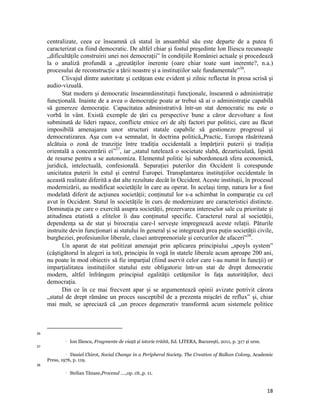 centralizate, ceea ce înseamnă că statul în ansamblul său este departe de a putea fi
     caracterizat ca fiind democratic. De altfel chiar și fostul președinte Ion Iliescu recunoaște
     „dificultățile construirii unei noi democrații” în condițiile României actuale și procedează
     la o analiză profundă a „greutăților inerente (oare chiar toate sunt inerente?, n.a.)
     procesului de reconstrucție a țării noastre și a instituțiilor sale fundamentale”36.
           Clivajul dintre autoritate şi cetăţean este evident şi zilnic reflectat în presa scrisă şi
     audio-vizuală.
           Stat modern și democratic înseamnăinstituţii funcţionale, înseamnă o administraţie
     funcţională. Inainte de a avea o democraţie poate ar trebui să ai o administraţie capabilă
     să genereze democraţie. Capacitatea administrativă într-un stat democratic nu este o
     vorbă în vânt. Există exemple de ţări cu perspective bune a căror dezvoltare a fost
     subminată de lideri rapace, conflicte etnice ori de alţi factori pur politici, care au făcut
     imposibilă amenajarea unor structuri statale capabile să gestioneze progresul şi
     democratizarea. Aşa cum s-a semnalat, în doctrina politică„Practic, Europa răsăriteană
     alcătuia o zonă de tranziție între tradiția occidentală a împărțirii puterii și tradiția
     orientală a concentrării ei”37, iar „statul tutelează o societate slabă, dezarticulată, lipsită
     de resurse pentru a se autonomiza. Elementul politic își subordonează sfera economică,
     juridică, intelectuală, confesională. Separației puterilor din Occident îi corespunde
     unicitatea puterii în estul și centrul Europei. Transplantarea instituțiilor occidentale în
     această realitate diferită a dat alte rezultate decât în Occident. Aceste instituții, în procesul
     modernizării, au modificat societățile în care au operat. In același timp, natura lor a fost
     modelată diferit de acțiunea societății; conținutul lor s-a schimbat în comparație cu cel
     avut în Occident. Statul în societățile în curs de modernizare are caracteristici distincte.
     Dominația pe care o exercită asupra societății, prezervarea intereselor sale cu prioritate și
     atitudinea etatistă a elitelor îi dau conținutul specific. Caracterul rural al societății,
     dependența sa de stat și birocrația care-l servește impregnează aceste relații. Păturile
     instruite devin funcționari ai statului în general și se integrează prea puțin societății civile,
     burgheziei, profesiunilor liberale, clasei antreprenoriale și cercurilor de afaceri”38.
           Un aparat de stat politizat amenajat prin aplicarea principiului „spoyls system”
     (câştigătorul în alegeri ia tot), principiu în vogă în statele liberale acum aproape 200 ani,
     nu poate în mod obiectiv să fie imparţial (fiind aservit celor care i-au numit în funcţii) or
     imparţialitatea instituțiilor statului este obligatorie într-un stat de drept democratic
     modern, altfel înfrângem principiul egalităţii cetăţenilor în faţa autorităţilor, deci
     democraţia.
           Din ce în ce mai frecvent apar şi se argumentează opinii avizate potrivit cărora
     „statul de drept rămâne un proces susceptibil de a prezenta mişcări de reflux” şi, chiar
     mai mult, se apreciază că „un proces degenerativ transformă acum sistemele politice


                                                                 
36
                      Ion Iliescu, Fragmente de viaţă și istorie trăită, Ed. LITERA, Bucureşti, 2011, p. 317 și urm.
37
               Daniel Chirot, Social Change in a Peripheral Society. The Creation of Balkan Colony, Academic

     Press, 1976, p. 119.
38
                      Stelian Tănase,Procesul ….,op. cit.,p. 11. 


                                                                                                                        18
 