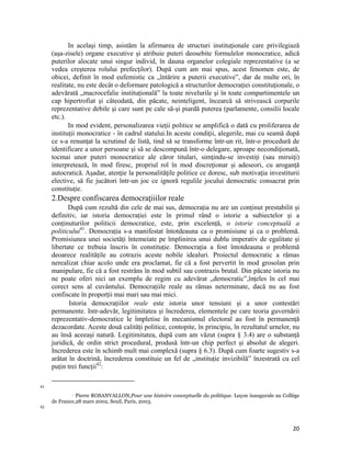 In acelaşi timp, asistăm la afirmarea de structuri instituţionale care privilegiază
     (aşa-zisele) organe executive şi atribuie puteri deosebite formulelor monocratice, adică
     puterilor alocate unui singur individ, în dauna organelor colegiale reprezentative (a se
     vedea creşterea rolului prefecţilor). După cum am mai spus, acest fenomen este, de
     obicei, definit în mod eufemistic ca „întărire a puterii executive”, dar de multe ori, în
     realitate, nu este decât o deformare patologică a structurilor democraţiei constituţionale, o
     adevărată „macrocefalie instituţională” la toate nivelurile şi în toate compartimentele un
     cap hipertrofiat şi câteodată, din păcate, neinteligent, încearcă să strivească corpurile
     reprezentative debile şi care sunt pe cale să-şi piardă puterea (parlamente, consilii locale
     etc.).
            In mod evident, personalizarea vieţii politice se amplifică o dată cu proliferarea de
     instituţii monocratice - în cadrul statului.In aceste condiţii, alegerile, mai cu seamă după
     ce s-a renunţat la scrutinul de listă, tind să se transforme într-un rit, într-o procedură de
     identificare a unor persoane şi să se descompună într-o delegare, aproape necondiţionată,
     tocmai unor puteri monocratice ale căror titulari, simţindu-se investiţi (sau miruiţi)
     interpretează, în mod firesc, propriul rol în mod discreţionar şi adeseori, cu aroganţă
     autocratică. Aşadar, atenţie la personalităţile politice ce doresc, sub motivaţia investiturii
     elective, să fie jucători într-un joc ce ignoră regulile jocului democratic consacrat prin
     constituţie.
     2.Despre confiscarea democraţiiilor reale
            După cum rezultă din cele de mai sus, democrația nu are un conținut prestabilit și
     definitiv, iar istoria democrației este în primul rând o istorie a subiectelor și a
     conținuturilor politicii democratice, este, prin excelență, o istorie conceptuală a
     politicului41. Democrația s-a manifestat întotdeauna ca o promisiune și ca o problemă.
     Promisiunea unei societăți întemeiate pe împlinirea unui dublu imperativ de egalitate și
     libertate ce trebuia înscris în constituție. Democrația a fost întotdeauna o problemă
     deoarece realitățile au cotrazis aceste nobile idealuri. Proiectul democratic a rămas
     nerealizat chiar acolo unde era proclamat, fie că a fost pervertit în mod grosolan prin
     manipulare, fie că a fost restrâns în mod subtil sau contrazis brutal. Din păcate istoria nu
     ne poate oferi nici un exemplu de regim cu adevărat „democratic”,înțeles în cel mai
     corect sens al cuvântului. Democrațiile reale au rămas neterminate, dacă nu au fost
     confiscate în proporții mai mari sau mai mici.
            Istoria democrațiilor reale este istoria unor tensiuni și a unor contestări
     permanente. Intr-adevăr, legitimitatea și încrederea, elementele pe care teoria guvernării
     reprezentativ-democratice le împletise în mecanismul electoral au fost în permanență
     dezacordate. Aceste două calități politice, contopite, în principiu, în rezultatul urnelor, nu
     au însă aceeași natură. Legitimitatea, după cum am văzut (supra § 3.4) are o substanță
     juridică, de ordin strict procedural, produsă într-un chip perfect și absolut de alegeri.
     Increderea este în schimb mult mai complexă (supra § 6.3). După cum foarte sugestiv s-a
     arătat în doctrină, încrederea constituie un fel de „instituție invizibilă” înzestrată cu cel
     puțin trei funcții42:

                                                                 
41
              Pierre ROSANVALLON,Pour une histoire conceptuelle du politique. Leçon inaugurale au Collège

     de France,28 mars 2002, Seuil, Paris, 2003.
42




                                                                                                       20
 