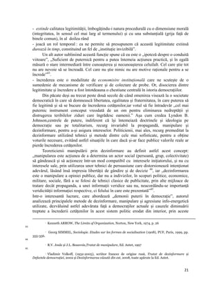 - extinde calitatea legitimității, îmbogățindu-i natura procedurală cu o dimensiune morală
     (integritatea, în sensul cel mai larg al termenului) și cu una substanțială (grija față de
     binele comun), în al doilea rând
     - joacă un rol temporal : ea ne permite să presupunem că această legitimitate extinsă
     durează în timp, constituind un fel de „instituție invizibilă”.
           Un alt autor subliniind această funcție spune că ea este o „ipoteză despre o conduită
     viitoare”, „Suficient de puternică pentru a putea întemeia acțiunea practică, și în egală
     măsură o stare intermediară între cunoașterea și necunoașterea celuilalt. Cel care știe tot
     nu are nevoie să se încreadă. Cel care nu știe nimic nu are motive raționale pentru a se
     încrede”43.
     - încrederea este o modalitate de economisire instituțională care ne scutește de o
     sumedenie de mecanisme de verificare și de colectare de probe. Or, disocierea dintre
     legitimitate și încredere a fost întotdeauna o chestiune centrală în istoria democrațiilor.
           Din păcate deși au trecut peste două secole de când omenirea visează la o societate
     democratică în care să domnească libertatea, egalitatea și fraternitatea, în care puterea să
     fie legitimă și să se bucure de încrederea cetățenilor,iar votul să fie întradevăr „cel mai
     puternic instrument conceput vreodată de un om pentru eliminarea nedreptății și
     distrugerea teribilelor ziduri care îngrădesc oamenii.” Așa cum credea Lyndon B.
     Johnson,centrele de putere, indiferent că își întemeiază doctrinele și ideologia pe
     democrație sau pe totalitarism, recurg invariabil la propagandă, manipulare și
     dezinformare, pentru a-și asigura intereselor. Politicienii, mai ales, recurg premeditat la
     dezinformare utilizând tehnici și metode dintre cele mai sofisticate, pentru a obține
     voturile necesare, evitând astfel situațiile în care dacă și-ar face publice valorile reale ar
     pierde încrederea cetățenilor.
           Teoreticienii manipulării prin dezinformare au definit astfel acest concept:
     „manipularea este acțiunea de a determina un actor social (persoană, grup, colectivitate)
     să gândească și să acționeze într-un mod compatibil cu interesele inițiatorului, și nu cu
     interesele sale, prin utilizarea unor tehnici de persuasiune care distorsionează intenționat
     adevărul, lăsând însă impresia libertății de gândire și de decizie 44, iar „dezinformarea
     este o manipulare a opiniei publice, dar nu a indivizilor, în scopuri politice, economice,
     militare, sociale, fără a se folosi de tehnici clasice de publicitate, prin alte mijloace de
     tratare decât propaganda, a unei informații veridice sau nu, neacordându-se importanță
     veridicității informației respective, ci felului în care este prezentată”45.
     Intr-o interesantă lucrare, care abordează „demonii puterii în democrație”, autorul
     analizează principalele metode de dezinformare, manipulare și agresiune info-energetică
     utilizate, dezvăluind astfel adevărata față a democraților actuale și cauzele diminuării
     treptate a încrederii cetățenilor în acest sistem politic erodat din interior, prin aceste
                                                                                                                                                                                              
                      Kenneth ARROW, The Limits of Organization, Norton, New York, 1974, p. 26
43
                      Georg SIMMEL, Sociologie. Etudes sur les formes de socialisation (1908), PUF, Paris, 1999, pp.
     355-356.
44
                      R.V. Joule și J.L. Beauvois,Tratat de manipulare, Ed. Antet, 1997 
45

                Vladimir Volkoff, (1932-2005), scriitor francez de origine rusă, Tratat de dezinformare și
                   

     Defectele democraţiei, 2002 și Dezinformarea văzută din est, 2008, toate apărute la Ed. Antet.


                                                                                                                                                                                21
 