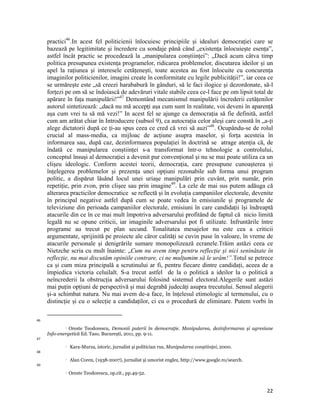 practici46.In acest fel politicienii înlocuiesc principiile și idealuri democrației care se
     bazează pe legitimitate și încredere cu sondaje până când „existența înlocuiește esența”,
     astfel încât practic se procedează la „manipularea conștiinței”: „Dacă acum câtva timp
     politica presupunea existența programelor, ridicarea problemelor, discutarea ideilor și un
     apel la rațiunea și interesele cetățenești, toate acestea au fost înlocuite cu concurența
     imaginilor politicienilor, imagini create în conformitate cu legile publicității!”, iar ceea ce
     se urmărește este „să creezi harababură în gânduri, să le faci ilogice și dezordonate, să-l
     forțezi pe om să se îndoiască de adevăruri vitale stabile ceea ce-l face pe om lipsit total de
     apărare în fața manipulării!”47 Demontând mecanismul manipulării încrederii cetățenilor
     autorul sintetizează: „dacă nu mă accepți așa cum sunt în realitate, voi deveni în aparență
     așa cum vrei tu să mă vezi!” In acest fel se ajunge ca democrația să fie definită, astfel
     cum am arătat chiar în Introducere (subsol 9), ca autocrația celor aleși care constă în „a-ți
     alege dictatorii după ce ți-au spus ceea ce cred că vrei să auzi”48. Ocupându-se de rolul
     crucial al mass-media, ca mijloac de acțiune asupra maselor, și forța acesteia în
     informarea sau, după caz, dezinformarea populației în doctrină se atrage atenția că, de
     îndată ce manipularea conștiinței s-a transformat într-o tehnologie a controlului,
     conceptul însuși al democrației a devenit pur convențional și nu se mai poate utiliza ca un
     clișeu ideologic. Conform acestei teorii, democrația, care presupune cunoașterea și
     înțelegerea problemelor și prezența unei opțiuni rezonabile sub forma unui program
     politic, a dispărut lăsând locul unei uriașe manipulări prin cuvânt, prin număr, prin
     repetiție, prin zvon, prin clișee sau prin imagine49. La cele de mai sus putem adăuga că
     alterarea practicilor democratice se reflectă și în evoluția campaniilor electorale, devenite
     în principal negative astfel după cum se poate vedea în emisiunile și programele de
     televiziune din perioada campaniilor electorale, emisiuni în care candidații își îndreaptă
     atacurile din ce în ce mai mult împotriva adversarului profitând de faptul că nicio limită
     legală nu se opune criticii, iar imaginile adversarului pot fi utilizate. Infruntările între
     programe au trecut pe plan secund. Tonalitatea mesajelor nu este cea a criticii
     argumentate, sprijinită pe proiecte ale căror calități se cuvin puse în valoare, în vreme de
     atacurile personale și denigrările sumare monopolizează ecranele.Trăim astăzi ceea ce
     Nietzche scria cu mult înainte: „Cum nu avem timp pentru reflecție și nici seninătate în
     reflecție, nu mai discutăm opiniile contrare, ci ne mulțumim să le urâm!”.Totul se petrece
     ca și cum miza principală a scrutinului ar fi, pentru fiecare dintre candidați, aceea de a
     împiedica victoria celuilalt. S-a trecut astfel de la o politică a ideilor la o politică a
     neîncrederii la obstrucția adversarului folosind sistemul electoral.Alegerile sunt astăzi
     mai puțin opțiuni de perspectivă și mai degrabă judecăți asupra trecutului. Sensul alegerii
     și-a schimbat natura. Nu mai avem de-a face, în înțelesul etimologic al termenului, cu o
     distincție și cu o selecție a candidaților, ci cu o procedură de eliminare. Putem vorbi în

                                                                 
46
              Oreste Teodorescu, Demonii puterii în democraţie. Manipularea, dezinformarea și agresiune

     Info-energetică Ed. Taso, București, 2011, pp. 9-11. 
47
                      Kara-Murza, istoric, jurnalist și politician rus, Manipularea conștiinţei, 2000.
48
                      Alan Coren, (1938-2007), jurnalist și umorist englez, http://www.google.ro/search.
49
                      Oreste Teodorescu, op.cit., pp.49-52. 


                                                                                                            22
 