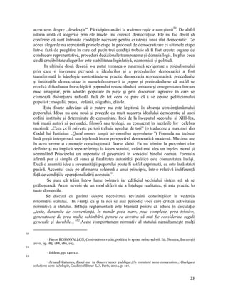 acest sens despre „deselecție”. Părticipăm astăzi la o democrație a sancțiunii50. De altfel
     istoria arată că alegerile prin ele însele nu creează democraţiile. Ele nu fac decât să
     confirme că sunt întrunite condiţiile necesare pentru existența unui stat democratic. De
     aceea alegerile nu reprezintă primele etape în procesul de democratizare ci ultimele etape
     într-o fază de pregătire în care cel puţin trei condiţii trebuie să fi fost create: organe de
     conducere reprezentative, proceduri decizionale transparente și domnia legii. In plus ceea
     ce dă credibilitate alegerilor este stabilitatea legislativă, economică și politică.
            In ultimile două decenii s-a putut remarca o puternică revigorare a polpulismului
     prin care o inversare perversă a idealurilor și a procedurilor democrației a fost
     transformată în ideologie contestându-se practic democrația reprezentativă, procedurile
     și instituțiile democratice în numeleîntoarcerii la popor și pretinzându-se că astfel se
     rezolvă dificultatea întruchipării poporului resuscitându-i unitatea și omogenitatea într-un
     mod imaginar, prin adunări populare în piețe și prin discursuri agresive în care se
     clamează distanțarea radicală față de tot ceea ce pare că i se opune politicianului
     populist : mogulii, presa, străinii, oligarhia, elitele.
           Este foarte adevărat că o putere nu este legitimă în absența consimțământului
     poporului. Ideea nu este nouă și precede cu mult nașterea idealului democratic al unei
     ordini instituite și determinate de comunitate. Incă de la începutul secolului al XIII-lea,
     toți marii autori ai perioadei, filosofi sau teologi, au consacrat în lucrările lor celebra
     maximă: „Ceea ce îi privește pe toți trebuie aprobat de toți” (o traducere a maximei din
     Codul lui Justinian „Quod omnes tangit ab omnibus approbetur”) Formula nu trebuie
     însă greșit interpretată sau înțeleasă într-o perspectivă democratică modernă. Maxima are
     în acea vreme o conotație constituțională foarte slabă. Ea nu trimite la proceduri clar
     definite și nu implică vreo referință la ideea votului, având mai ales un înțeles moral și
     semnalând Principelui un imperativ al guvernării în serviciul binelui comun. Formula
     afirmă pur și simplu că sursa și finalitatea autorității politice este comunitatea însăși.
     Dacă o anumită idee a suveranității poporului poate fi astfel exprimată, ea este însă strict
     pasivă. Accentul cade pe afirmarea solemnă a unui principiu, într-o relativă indiferență
     față de condițiile operaționalizării acestuia51.
              Se pare că trăim într-o lume bolnavă iar edificiul vechiului sistem stă să se
     prăbușească. Avem nevoie de un mod diferit de a înțelege realitatea, și asta practic în
     toate domeniile.
             Se discută cu patimă despre necesitatea revizuirii constituțiilor în vederea
     reformării statului. In Franţa ca și la noi se aud periodic voci care critică activitatea
     normativă a statului. Inflaţia reglementară este blamată pentru că aduce în circulație
     „texte, denumite de convenienţă, în număr prea mare, prea complexe, prea tehnice,
     generatoare de prea multe schimbări, pentru ca acestea să mai fie considerate reguli
     generale şi durabile...”52.Acest comportament normativ al statului nemulţumeşte mulţi
                                                                 
50

               Pierre ROSANVALLON, Contrademocraţia, politica în epoca neîncrederii, Ed. Nemira, București
                   

     2010, pp.185, 188, 189, 193. 
51
                      Ibidem, pp. 140-141.
52

                Arnaud Cabanes, Essai sur la Gouvernance publique,Un constant sans concession… Quelques
                   

     solutions sans idéologie, Gualino éditeur EJA Paris, 2004. p. 117. 


                                                                                                       23
 