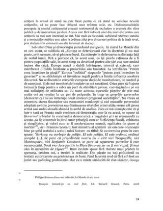 cetăţeni în sensul că statul nu este făcut pentru ei, că statul nu satisface nevoile
     cetăţenilor, că nu poate face obiectul unor reforme utile, etc. Disfuncţionalităţile
     percepute la nivelul cetăţeanului creează sentimentul de excludere a acestuia din sfera
     publică și de insecuritate juridică. Acesta este fără îndoială unul din motivele pentru care
     cetăţenii nu mai sunt interesaţi de stat. Mai mult ca niciodată, subiectul reformei statului
     şi a instituţiilor publice este adus la ordinea zilei prin discursuri politice de la înalt nivel,
     prin dezbateri în seminarii sau alte forumuri de discuţii.
            Sub titlul Criza și democraţia paradoxul european, în ziarul Le Monde din
     16 oct. 2010, se sublinia că „Europa se deteriorează clar în doctrină şi nu mai
     poate, prin urmare, să-şi păstreze locul. Ea măreşte în defavoarea sa distanţa faţă
     de restul lumii, fără a percepe că, în acest sens, ea îşi pierde raţiunea de a fi
     pentru populaţiile sale, în acest timp ea devenind pentru alte ţări cea care amână
     ieşirea din criză. Europa acuză o dublă înfrângere, internă şi externă, care
     marchează o dublă încălcare a proiectului său fondator. La întrebarea Putem
     avea încredere în piaţă? Europa politică răspunde putem avea încredere în
     guverne? şi se străduieşte să inventeze reguli pentru a limita influenţa acestora
     din urmă. Nu se discută în cercurile europene decât de monitorizare, de control şi
     de sancţiuni. Şi de noi monitorizări cuplate cu noi sancţiuni. Criza pare să fi ajuns
     tocmai la timp pentru a salva un pact de stabilitate precar, convingându-i pe cei
     mai neliniştiţi de utilitatea sa. Cu toate acestea, eşecurile pieţelor de cele mai
     multe ori au condus la un pas de prăpastie, în timp ce greşelile guvernelor
     (democratice) nu au întrerupt decât arareori progresul societăţilor”. Nu vreau să
     comentez starea finanţelor sau economiei românești și nici măsurile guvernului
     adoptate pentru prevenirea sau diminuarea efectelor crizei atâta vreme cât presa
     scrisă sau audio-vizuală abundă în astfel de analize. Ceea ce mă uimește este că și
     într-o ţară ca Franţa unde credeam că democraţia este la ea acasă, se spune că
     Guvernul orbecăie în construcţia democratică a bugetului și i se recomandă ca
     acesta „să fie construit în jurul unor principii cum ar fi eficienţa fiscală, echitatea
     şi simplitatea, şi valori cum ar fi modernizarea muncii, egalitatea de şanse şi
     meritul”53, iar - Francois Leotard, fost ministru al apărării un om care-l cunoaşte
     bine pe şeful statului a scris o mică lucrare cu titlul: Se va termina prost în care
     spune: Sarkozy nu vorbeşte de poliţie. El este poliţia. El este ordinul, ordinul
     complet (...). Se pare că preşedintele nostru nu a citit nici Tocqueville, nici
     Montesquieu, nici Benjamin Constant, se pare că separarea puterilor îi este
     necunoscută. Dacă s-ar face justiţie în Place Beauvau, ar va fi mai rapid. Şi mai
     ales în apropiere de Elysee54. Dure cuvinte spuse fără răutate unui prieten în
     speranţa, credem noi, a trezirii la realitate. Din păcate nu toţi politicienii cu
     tentaţii autoritariste au prieteni așa de buni. Până la urmă cred că fără a fi fost un
     jurist sau politolog profesionist, dar cu o minte strălucită de clar-văzător, George


                                                                 
53
                      Philippe Bruneau,Guvernul orbecăie, Le Monde 16 oct. 2010 
54
                          François            Léotard,Ça           va   mal   finir,   Ed.   Bernard   Grasset,   Paris,   2008




                                                                                                                             24
 