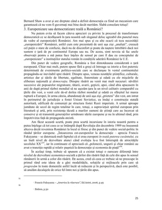 Bernard Shaw a avut și are dreptate când a definit democrația ca fiind un mecanism care
     garantează că nu vom fi guvernaţi mai bine decât merităm. Slabă consolare totuși!
     3. Europenizare sau democratizare reală a României?
            Nu putem evita să facem câteva aprecieri cu privire la procesul de transformare
     democratică ce se desfășoară în țara noastră sub sloganul deloc agreabil din punctul meu
     de vedre al europenizării României. Am mai spus și cu alte ocazii că teza necesităţii
     „europenizării” României, astfel cum este prezentată de unii aşa zişi „analişti”, creează
     cel puţin o stare de confuzie, dacă nu de disconfort şi poate da naştere întrebării dacă noi
     suntem o ţară de pe continentul Europa sau nu. De aceea, simt nevoia să fac unele
     observaţii pentru a mă putea face înţeles de sensul pe care îl dau eu conceptului de
     „europenizare” a instituțiilor statului român în condiţiile aderării României la U.E.
            Din punct de vedere geografic, România a fost dintotdeauna considerată o ţară
     europeană. Chiar mai mult, putem spune fără a greşi că întreaga sa istorie a fost puternic
     determinată de evenimente politico-sociale care se declanşau în vestul continentului
     propagându-se inevitabil spre răsărit. Dinspre apus, veneau noutăţile ştiinţifice, culturale,
     artistice dar şi ideile de libertate, egalitate, fraternitate şi odată cu ele mişcările de
     eliberare naţională şi democraţia. Dinspre răsărit au venit mai mult necazuri: năvăliri
     succesive ale popoarelor migratoare, tătarii, avarii, gepizii, apoi, când abia apucasem în
     anii de după primul război mondial să ne aşezăm ţara la un nivel calitativ comparabil cu
     ţările din vest, a venit cele de-al doilea război mondial şi odată cu sfârşitul lui marea
     ruptură a Europei, în urma căreia, abandonaţi de unii aşa zişi „prieteni” din vest, am intrat
     în perimetrul de jurisdicţie a fostei Uniuni Sovietice, ea însăşi o construcţie statală
     autoritară, edificată de comunişti pe structura fostei Rusii imperiale. A urmat aproape
     jumătate de secol de regim totalitar în care, totuşi, a supravieţuit spiritul european prin
     literatură şi artă, prin rezistenţa tăcută a marilor oameni de ştiinţă care au încercat să
     conserve şi să transmită generaţiilor următoare ideile europene şi nu în ultimul rând, prin
     împotrivirea faţă de propaganda ateistă.
            Am făcut această scurtă, poate prea scurtă incursiune în istoria noastră pentru a
     putea înţelege că tot ceea ce se întâmplă după Revoluţia din decembrie 1989 nu înseamnă
     altceva decât revenirea României la locul ei firesc şi din punct de vedere social-politic în
     rândul ţărilor europene. „Întoarcerea est-europenilor la democraţie – aprecia Francis
     Fukuyama – se datorează mult faptului că ei erau europeni în toată puterea cuvântului, cu
     un înalt nivel de dezvoltare atunci când evoluţia le-a fost întreruptă de atrocităţile
     secolului XX”55, iar în continuare el apreciază că „polonezii, ungurii şi chiar românii au
     avut o tranziţie rapidă şi relativ paşnică la democraţie şi economia de piaţă”56.
            În acelaşi timp, trebuie să spunem că a existat totuşi o oarecare diferenţă între
     nivelul de dezvoltare economico-socială a ţărilor din răsărit faţă de cele din apus în sensul
     rămânerii în urmă a celor din răsărit. De aceea, cred că ceea ce trebuie să ne preocupe în
     primul rând este ideea de a găsi modalităţile, soluţiile şi mijloacele prin care să
     progresăm în toate domeniile astfel încât să reducem şi în perspectivă, dacă este posibil,
     să anulăm decalajele de orice fel între noi şi ţările din apus.
                                                                 
55
                      Francis Fukuyama – „America la răscruce”, Ed.Antet, 2006, p.49 
56
                      Ibidem, p.50 


                                                                                               25
 