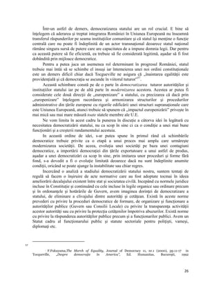 Într-un astfel de demers, democratizarea statului are un rol crucial. E bine să
     înţelegem că aderarea şi treptat integrarea României în Uniunea Europeană nu înseamnă
     transferul răspunderilor pe seama instituţiilor comunitare şi că statul îşi menţine o funcţie
     centrală care nu poate fi îndeplinită de un actor transnaţional deoarece statul naţional
     rămâne singura sursă de putere care are capacitatea de a impune domnia legii. Dar pentru
     ca această putere să fie eficientă, ea trebuie să fie considerată legitimă, aşadar să fi fost
     dobândită prin mijloace democratice.
            Pentru a putea juca un asemenea rol determinant în progresul României, statul
     trebuie mai întâi să se schimbe el insuşi iar întemeierea unei noi ordini constituționale
     este un demers dificil chiar dacă Tocgueville ne asigura că „înaintarea egalităţii este
     providenţială şi că democraţia se ascunde în viitorul tuturor”57.
            Această schimbare constă pe de o parte în democratizarea tuturor autorităților și
     instituțiilor statului iar pe de altă parte în modernizarea acestora. Acestea ar putea fi
     considerate cele două direcţii de „europenizare” a statului, cu precizarea că dacă prin
     „europenizare” înţelegem racordarea şi armonizarea structurilor şi procedurilor
     administrative din ţările europene cu rigorile edificării unei structuri supranaţionale care
     este Uniunea Europeană, atunci trebuie să spunem că „impactul europenizării” priveşte în
     mai mică sau mai mare măsură toate statele membre ale U.E.
            Ne vom limita în acest cadru la punerea în discuţie a câtorva idei în legătură cu
     necesitatea democratizării statului, nu ca scop în sine ci ca o condiţie a unei mai bune
     funcţionări şi a creşterii randamentului acestuia.
            In această ordine de idei, s-ar putea spune în primul rând că schimbările
     democratice trebuie privite ca o etapă a unui proces mai amplu care urmăreşte
     modernizarea societăţii. De aceea, evoluţia unei societăţi pe baza unei contagiuni
     democratice, a importării democraţiei din ţările exportatoare a unui astfel de produs,
     aşadar a unei democratizări ca scop în sine, prin imitarea unor proceduri şi forme fără
     fond, s-a dovedit a fi o evoluţie limitată deoarece dacă nu sunt îndeplinite anumite
     condiţii, oricând se poate ajunge la instabilitate sau chiar regres.
            Incercând o analiză a stadiului democratizării statului nostru, suntem tentați de
     regulă să facem o înşiruire de acte normative care au fost adoptate tocmai în ideea
     ameliorării decalajului existent între stat şi societatea civilă. Incepând cu normele juridice
     incluse în Constituţie şi continuând cu cele incluse în legile organice sau ordinare precum
     şi în ordonanţele şi hotărârile de Guvern, avem imaginea dorinţei de democratizare a
     statului, de eliminare a clivajului dintre autorităţi şi cetăţean. Există în aceste norme
     prevederi cu privire la proceduri democratice de formare, de organizare şi funcţionare a
     autorităţilor publice (Guvern sau Consilii Locale) cu privire la transparenţa activităţii
     acestor autorităţi sau cu privire la protecţia cetăţenilor împotriva abuzurilor. Există norme
     cu privire la răspunderea autorităţilor publice precum şi a funcţionarilor publici. Avem un
     Statut cadru al funcţionarului public şi statute sectoriale pentru poliţişti, vameşi,
     diplomaţi etc.


                                                                 
57
              F.Fukuyama,The March of Equality, Journal of Democracy 11, nr.1 (2000), pp.11-17   in
     Tocqueville,   „Despre   democraţie  în     America”,   Ed.   Humanitas,     Bucureşti,    1992



                                                                                                 26
 