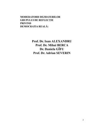 MODERATORII DEZBATERILOR
    GRUPULUI DE REFLECȚIE
    PRIVIND
    DEMOCRATIA REALĂ:




           Prof. Dr. Ioan ALEXANDRU
             Prof. Dr. Mihai BERCA
                 Dr. Daniela GÎFU
            Prof. Dr. Adrian SEVERIN




                                       2
 