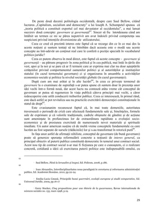De peste două decenii politologia occidentală, despre care Saul Bellow, citând
     lucrarea „Capitalism, socialism and democraty” a lui Ioseph A. Schumpetel spunea că
     „teoria politică a constituit exportul cel mai devastator al occidentului”, a mai lansat
     succesiv două concepte: guvernare și guvernanță63. Sincer să fiu întotdeauna când am
     întâlnit un termen ce mi se părea nepotrivit am avut îndoieli privind competența sau
     suspiciuni privind intențiile diversioniste ale utilizatorului.
            Ceea ce cred că prezintă interes este faptul că se recurge din ce în ce mai des la
     aceste noţiuni și suntem tentați să ne întrebăm dacă aceasta este o modă sau aceste
     concepte au într-adevăr un conţinut real care le conferă o poziţie specială în vocabularul
     politico-juridic?
            Ceea ce putem observa în mod direct, este faptul că aceste concepte - guvernare și
     guvernanță – au pătruns progresiv în zona politică şi în cea publică, mai întâi în ţările din
     vest, apoi şi la noi şi se pare că ar fi termeni care ar exprima mai clar nu doar aşteptările
     cetăţenilor privind comportamentul oamenilor politici şi al autorităţilor şi instituţiilor
     statului (în cazul termenului guvernare) ci și organizarea în ansamblu a activităților
     economico sociale și politice la nivelul societății globale (în cazul guvernanței).
            După cum am mai arătat și în alte lucrări64, în ceea ce privește termenul de
     guvernare la o examinare de suprafaţă s-ar putea spune că suntem doar în prezenţa unor
     idei vechi într-o formă nouă, dar acest lucru nu contează atâta vreme cât conceptul de
     guvernare ar putea să regenereze în viaţa publică câteva principii mai vechi, a căror
     redescoperire este utilă conducerii treburilor publice. Ceea ce interesează, în primul rând,
     este dacă astfel se pot revitaliza sau nu practicile exercitării democraţiei constituţionale în
     statul de drept65.
            Este cvasiunanim recunoscut faptul că, în mai toate domeniile, autoritatea
     traversează o perioadă de criză care afectează fundamentele sale şi, bineînţeles, formele
     sale de exprimare şi că valorile tradiţionale, cadrele obişnuite de gândire şi de acţiune
     sunt ameninţate în profunzimea lor de extraordinara rapiditate a evoluţiei socio-
     economice şi de presiunea exercitată de numeroasele nevoi materiale şi spirituale
     imediate. Un autor american susţine că de multă vreme conceptele fundamentale cu care
     lucrăm au fost separate de sursele (rădăcinile) lor şi s-au transformat în retorică pură66.
            In faţa unor astfel de afirmaţii nihiliste, conceptul de guvernare (de bună guvernare)
     poate să genereze speranţa reformulării concrete a noţiunii de interes general, ca
     principal obiectiv al puterii publice constituită democratic în temeiul unui contract social.
     Acest nou tip de contract social n-ar mai fi ficţiunea pe care o cunoaştem, ci o realizare
     concretă, cotidiană a ideii că exercitarea puterii politice este indispensabilă omului, cu

                                                                 
63
                      Saul Bellow, Până la Ierusalim și înapoi, Ed. Polirom, 2008, p.186.
64
               Ioan Alexandru, Interdisciplinaritatea noua paradigmă în cercetarea și reformarea administraţiei

     publice, Ed. Academiei Române, 2010, pp.22-24.
65
              Emilia-Lucia Catană, Principiile bunei guvrrnări, evoluţii europene și studii comparative, Ed.

     Universul Juridic, 2009, pp.16-17
66

                Gerry Stocker, Cinq propositions pour une théorie de la guvernance, Revue internationale de
                   

     sciences sociales no. 155, mars 1998, p.19.


                                                                                                             29
 