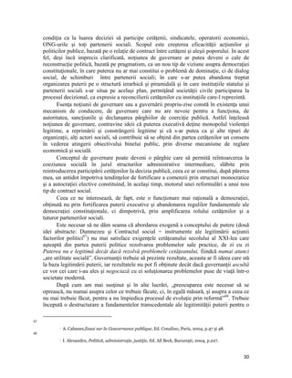 condiţia ca la luarea deciziei să participe cetăţenii, sindicatele, operatorii economici,
     ONG-urile şi toţi partenerii sociali. Scopul este creşterea eficacităţii acţiunilor şi
     politicilor publice, bazată pe o relaţie de contract între cetăţeni şi aleşii poporului. In acest
     fel, deşi încă imprecis clarificată, noţiunea de guvernare ar putea deveni o cale de
     reconstrucţie politică, bazată pe pragmatism, ca un nou tip de viziune asupra democraţiei
     constituţionale, în care puterea nu ar mai constitui o problemă de dominaţie, ci de dialog
     social, de schimburi între partenerii sociali; în care s-ar putea abandona treptat
     organizarea puterii pe o structură ierarhică şi piramidală şi în care instituțiile statului şi
     partenerii sociali s-ar situa pe acelaşi plan, permiţând societăţii civile participarea la
     procesul decizional, ca expresie a reconcilierii cetăţenilor cu instituţiile care-l reprezintă.
            Esenţa noţiunii de guvernare sau a guvernării propriu-zise constă în existenţa unui
     mecanism de conducere, de guvernare care nu are nevoie pentru a funcţiona, de
     autoritatea, sancţiunile şi declanşarea pârghiilor de coerciţie publică. Astfel înţeleasă
     noţiunea de guvernare, contravine ideii că puterea executivă deţine monopolul violenţei
     legitime, a reprimării şi constrângerii legitime şi că s-ar putea ca şi alte tipuri de
     organizaţii, alţi actori sociali, să contribuie să se obţină din partea cetăţenilor un consens
     în vederea atingerii obiectivului binelui public, prin diverse mecanisme de reglare
     economică şi socială.
            Conceptul de guvernare poate deveni o pârghie care să permită reîntoarcerea la
     coeziunea socială în jurul structurilor administrative intermediare, slăbite prin
     reintroducerea participării cetăţenilor la decizia publică, ceea ce ar constitui, după părerea
     mea, un antidot împotriva tendinţelor de fortificare a comenzii prin structuri monocratice
     şi a autocraţiei elective constituind, în acelaşi timp, motorul unei reformulări a unui nou
     tip de contract social.
            Ceea ce ne interesează, de fapt, este o funcţionare mai raţională a democraţiei,
     obţinută nu prin fortificarea puterii executive şi abandonarea regulilor fundamentale ale
     democraţiei constituţionale, ci dimpotrivă, prin amplificarea rolului cetăţenilor şi a
     tuturor partenerilor sociali.
            Este necesar să ne dăm seama că abordarea exogenă a conceptului de putere (două
     idei abstracte: Dumnezeu şi Contractul social = instrumente ale legitimării acţiunii
     factorilor politici67) nu mai satisface exigenţele cetăţeanului secolului al XXI-lea care
     aşteaptă din partea puterii politice rezolvarea problemelor sale practice, de zi cu zi
     Puterea nu e legitimă decât dacă rezolvă problemele cetățeanului, fiindcă numai atunci
     „are utilitate socială”. Guvernanţii trebuie să prezinte rezultate, aceasta ar fi ideea care stă
     la baza legitimării puterii, iar rezultatele nu pot fi obţinute decât dacă guvernanţii ascultă
     ce vor cei care i-au ales şi negociază cu ei soluţionarea problemelor puse de viaţă într-o
     societate modernă.
            După cum am mai susţinut şi în alte lucrări, „preocuparea este necesar să se
     oprească, nu numai asupra celor ce trebuie făcute, ci, în egală măsură, şi asupra a ceea ce
     nu mai trebuie făcut, pentru a nu împiedica procesul de evoluţie prin reformă”68. Trebuie
     începută o destructurare a fundamentelor transcedentale ale legitimităţii puterii pentru o
                                                                 
67
                      A. Cabanes,Essai sur la Gouvernance publique, Ed. Conalino, Paris, 2004, p.47 şi 48.
68
                      I. Alexandru, Politică, administraţie, justiţie, Ed. All Beck, Bucureşti, 2004, p.227.


                                                                                                                30
 