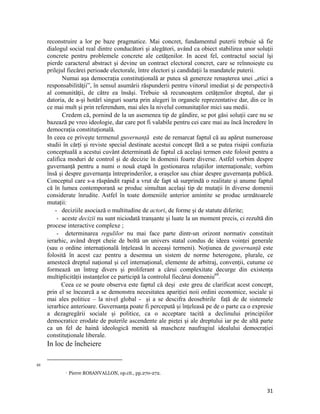 reconstruire a lor pe baze pragmatice. Mai concret, fundamentul puterii trebuie să fie
     dialogul social real dintre conducători şi alegători, având ca obiect stabilirea unor soluţii
     concrete pentru problemele concrete ale cetăţenilor. In acest fel, contractul social îşi
     pierde caracterul abstract şi devine un contract electoral concret, care se reînnoieşte cu
     prilejul fiecărei perioade electorale, între electori şi candidaţii la mandatele puterii.
            Numai aşa democraţia constituţională ar putea să genereze renaşterea unei „etici a
     responsabilităţii”, în sensul asumării răspunderii pentru viitorul imediat şi de perspectivă
     al comunităţii, de către ea însăşi. Trebuie să recunoaştem cetăţenilor dreptul, dar şi
     datoria, de a-şi hotărî singuri soarta prin alegeri în organele reprezentative dar, din ce în
     ce mai mult şi prin referendum, mai ales la nivelul comunitaților mici sau medii.
            Credem că, pornind de la un asemenea tip de gândire, se pot găsi soluţii care nu se
     bazează pe vreo ideologie, dar care pot fi valabile pentru cei care mai au încă încredere în
     democraţia constituţională.
     In ceea ce privește termenul guvernanță este de remarcat faptul că au apărut numeroase
     studii în cărți și reviste special destinate acestui concept fără a se putea risipii confuzia
     conceptuală a acestui cuvânt determinată de faptul că același termen este folosit pentru a
     califica moduri de control și de decizie în domenii foarte diverse. Astfel vorbim despre
     guvernanță pentru a numi o nouă etapă în gestionarea relațiilor internaționale; vorbim
     însă și despre guvernanța întreprinderilor, a orașelor sau chiar despre guvernanța publică.
     Conceptul care s-a răspândit rapid a vrut de fapt să surprindă o realitate și anume faptul
     că în lumea contemporană se produc simultan același tip de mutații în diverse domenii
     considerate înrudite. Astfel în toate domeniile anterior amintite se produc următoarele
     mutații:
         - deciziile asociază o multitudine de actori, de forme și de statute diferite;
          - aceste decizii nu sunt niciodată tranșante și luate la un moment precis, ci rezultă din
     procese interactive complexe ;
          - determinarea regulilor nu mai face parte dintr-un orizont normativ constituit
     ierarhic, având drept cheie de boltă un univers statal condus de ideea voinței generale
     (sau o ordine internațională înțeleasă în aceeași termeni). Noțiunea de guvernanță este
     folosită în acest caz pentru a desemna un sistem de norme heterogene, plurale, ce
     amestecă dreptul național și cel internațional, elemente de arbitraj, convenții, cutume ce
     formează un întreg divers și proliferant a cărui complexitate decurge din existența
     multiplicității instanțelor ce participă la controlul fiecărui domeniu69.
            Ceea ce se poate observa este faptul că deși este greu de clarificat acest concept,
     prin el se încearcă a se demonstra necesitatea apariției noii ordini economice, sociale și
     mai ales politice – la nivel global - și a se descifra deosebirile față de de sistemele
     ierarhice anterioare. Guvernanța poate fi percepută și înțeleasă pe de o parte ca o expresie
     a dezagregării sociale și politice, ca o acceptare tacită a declinului principiilor
     democratice erodate de puterile ascendente ale pieței și ale dreptului iar pe de altă parte
     ca un fel de haină ideologică menită să mascheze naufragiul idealului democrației
     constituționale liberale.
     In loc de încheiere

                                                                 
69
                      Pierre ROSANVALLON, op.cit., pp.270-272.


                                                                                                31
 