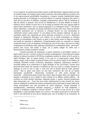 nu cea negativă. In profunzimea ființei noastre se află adevăratul, singurul martor pe care
     nu îl putem eluda, nu îl putem minți și dacă există bun simț mulți politicieni ar putea evita
     să își supraevaluează posibilitățile însușindu-și o imagine eronată, hiperbolizată despre
     propria persoană și să înțeleagă că succesul obținut cu ușurință, lingușirea din interes a
     celor din jur pot duce la infatuare, aroganță, comportament agresiv față de subalterni și
     față de oameni în general. Este nevoie de înțelepciune ca să poți rămâne tu însuți în
     mijlocul zarvei stârnite în jurul tău și să nu mergi pe drumul unor inși, parcurs până la
     agresivitatea dictaturilor, care au opresat popoarele și au însângerat istoria72. Din păcate
     marea majoritate a oamenilor de știință analizând criza prin care trece lumea în prezent
     consideră sentimenul urii, al lăcomiei și violenței factorii cei mai incriminanți ai
     „războiului tuturor contra tuturor” în care părem să fim continuu implicați. Se pare că
     societatea umană este organizată pe aceste principii nesănătoase și nocive: fanatismul
     religioas și fanatismul ideologice care ambele vin în totală contradicție cu biologia
     noastră, cu normalitatea vieții noastre ca parte a unui întreg creeat în ideea de armonie
     universală de toleranță și solidaritate. Comportamentul uman nu concordă cu intenția
     creatorului lumii și nici cu alcătuirea fiziologică pe care El ne-a dat-o. De aceea ar trebui
     să înțelegem că atitudinile ostile, pătimașe manifestate în confruntările dintre „adversarii”
     politici sunt nocive atât pentru ei înșiși, cât și pentru adepții lor astfel cum o
     demonstrează evoluția cunoașterii actuale.
               Această necesitate de armonizare a tuturor acțiunilor și activităților omului cu
     legile naturii nu este o cucerire exclusivă a științei contemporane. Cesare Beccaria spunea
     deja pe la mijlocul secolului al XVIII-lea că gândirea juridică ar trebui să fie în acord cu
     legile biologice. Dar, nu numai justiția, ci tot ceea ce se repercutează asupra ființei
     umane, asupra vieții și naturii în general trebuie să fie în acord cu legile lor de ființare, de
     existență. Sistemele sociale, economice, ideologice, religioase, organizarea concretă a
     societății trebuie să se armonizeze cu legile biologiei și ale Universului. Tocmai acest
     dezacord între Sinele său autentic și realitatea pe care și-a creat-o a condus omenirea la
     impasul, la criza în care se află, o criză care este în primul rând de ordin spiritual,
     moral73. Iată ce spune unul dintre cei mai mari romancieri din ziua de azi despre
     democrația occidentală: „Democrația occidental se află acum aproape de
     catastrofă…..Democrația poate rezista doar atunci când un popor liber este capabil să-și
     impună o disciplină și să se abțină în mod voluntar de la slăbirea ordinei publice…..În
     occident nu există destulă moralitate religioasă pentru a susține sistemul parlamentar
     (deci democrația n.a)… Exact din acest motiv totalitarismul în toate formele lui, atunci
     când se străduiește să submineze lumea occidentală caută să distrugă în primul rând acele
     forme instituționale care sunt guvernate de valori religioase….Scopul principal al
     totalitarismului…subminarea educației religioase, a modului de viață tradițional, a
     familiei și lichidarea completă a cenzurii morale”74. Iată de ce este nevoie de o nouă
     paradigmă, o nouă concepție despre om și univers. Nu soluția economică ne salvează din
     criză ci una spirituală un nou tip de educație prin care să învățăm să ne cunoaștem, să
                                                                 
72
                      Ibidem,p.310
73
  
                      Ibidem, p.322
74
                      Saul Bellow, op.cit.,p.110


                                                                                                  33
 
